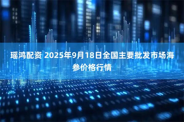 瑶鸿配资 2025年9月18日全国主要批发市场海参价格行情