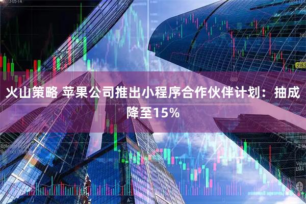 火山策略 苹果公司推出小程序合作伙伴计划：抽成降至15%