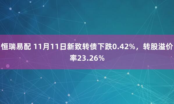 恒瑞易配 11月11日新致转债下跌0.42%,转股溢价率23.26%