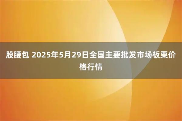 股腰包 2025年5月29日全国主要批发市场板栗价格行情