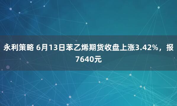 永利策略 6月13日苯乙烯期货收盘上涨3.42%,报7640元