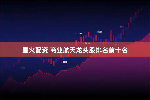 星火配资 商业航天龙头股排名前十名
