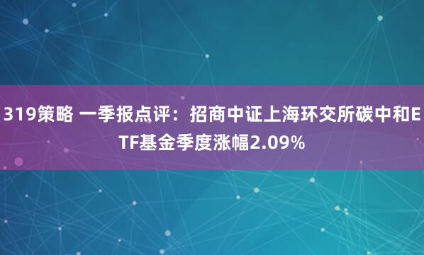 319策略 一季报点评：招商中证上海环交所碳中和ETF基金季度涨幅2.09%