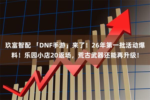 玖富智配 「DNF手游」来了！26年第一批活动爆料！乐园小店20返场，荒古武器还能再升级！