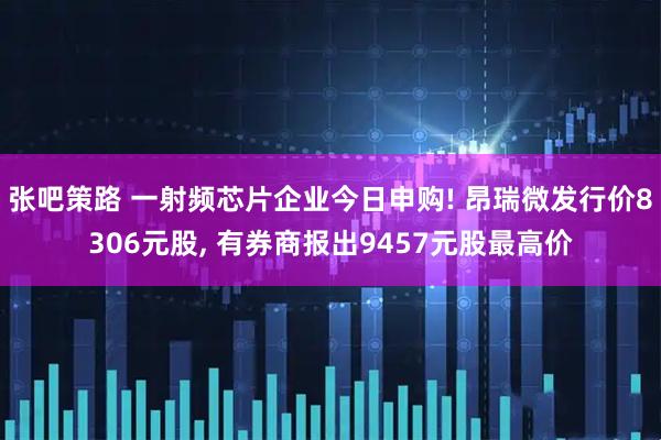 张吧策路 一射频芯片企业今日申购! 昂瑞微发行价8306元股, 有券商报出9457元股最高价