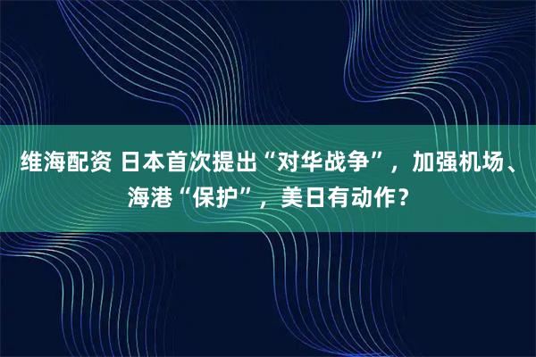 维海配资 日本首次提出“对华战争”，加强机场、海港“保护”，美日有动作？