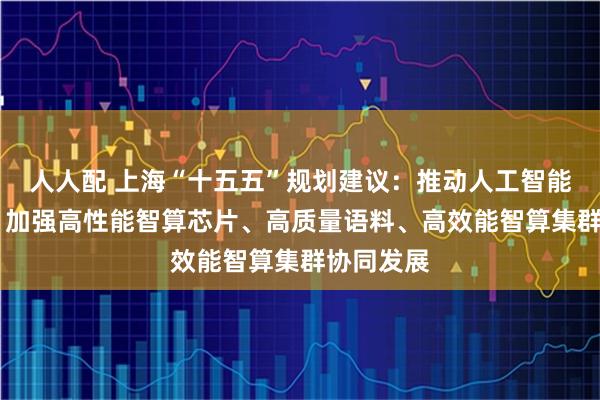人人配 上海“十五五”规划建议：推动人工智能全栈创新 加强高性能智算芯片、高质量语料、高效能智算集群协同发展