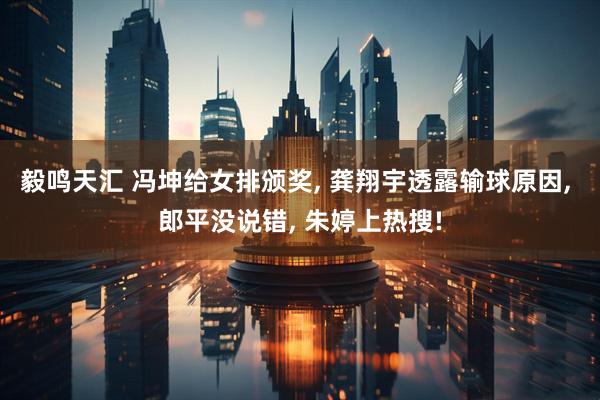 毅鸣天汇 冯坤给女排颁奖, 龚翔宇透露输球原因, 郎平没说错, 朱婷上热搜!